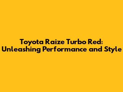 Toyota Raize Turbo Red: Unleashing Performance and Style