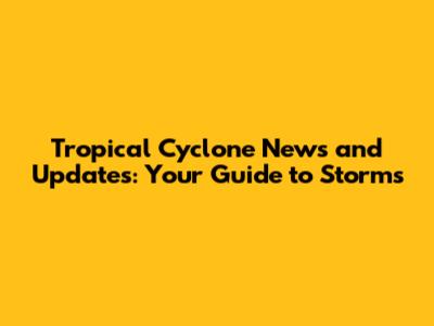 Tropical Cyclone News and Updates: Your Guide to Storms