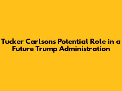 Tucker Carlson's Potential Role in a Future Trump Administration
