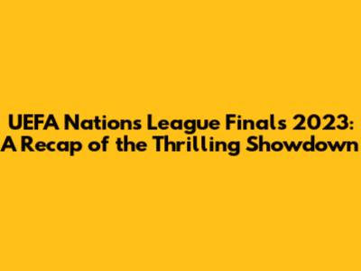 UEFA Nations League Finals 2023: A Recap of the Thrilling Showdown