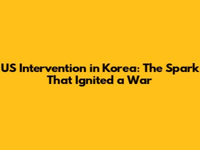 US Intervention in Korea: The Spark That Ignited a War