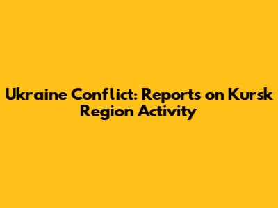 Ukraine Conflict: Reports on Kursk Region Activity