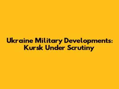 Ukraine Military Developments: Kursk Under Scrutiny