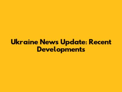 Ukraine News Update: Recent Developments