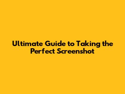 Ultimate Guide to Taking the Perfect Screenshot