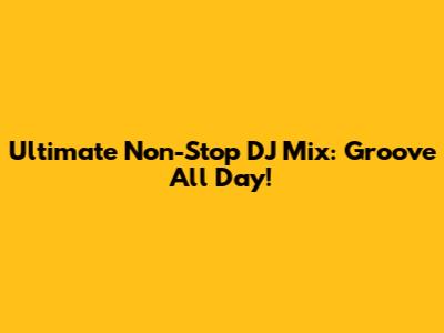 Ultimate Non-Stop DJ Mix: Groove All Day!