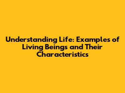 Understanding Life: Examples of Living Beings and Their Characteristics