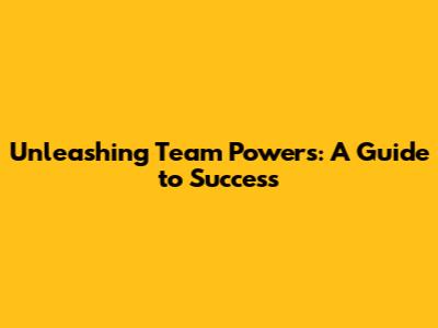 Unleashing Team Powers: A Guide to Success