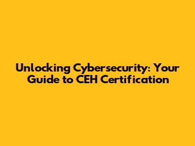Unlocking Cybersecurity: Your Guide to CEH Certification