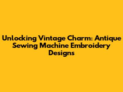 Unlocking Vintage Charm: Antique Sewing Machine Embroidery Designs