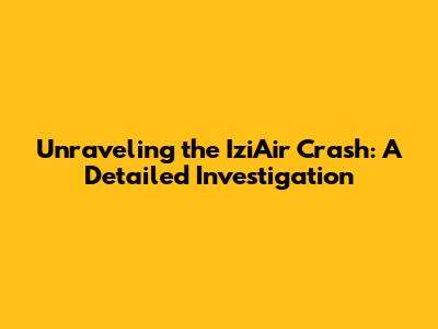 Unraveling the IziAir Crash: A Detailed Investigation