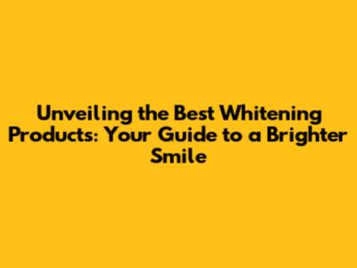 Unveiling the Best Whitening Products: Your Guide to a Brighter Smile