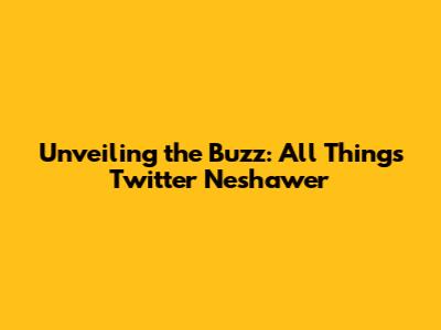 Unveiling the Buzz: All Things Twitter Neshawer