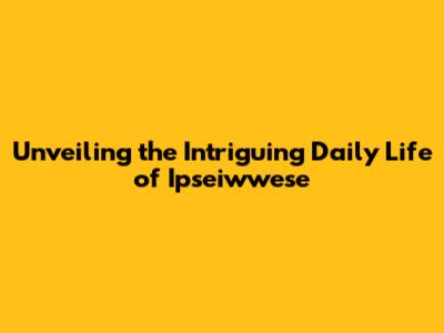Unveiling the Intriguing Daily Life of Ipseiwwese