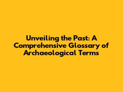 Unveiling the Past: A Comprehensive Glossary of Archaeological Terms