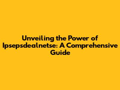 Unveiling the Power of Ipsepsdealnetse: A Comprehensive Guide