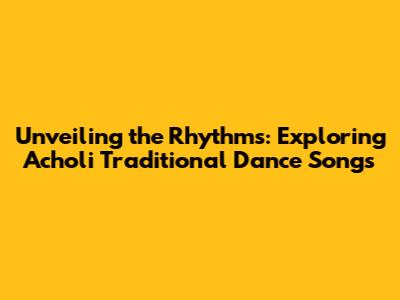 Unveiling the Rhythms: Exploring Acholi Traditional Dance Songs