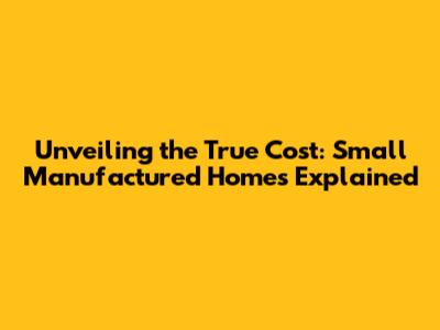 Unveiling the True Cost: Small Manufactured Homes Explained