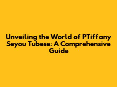 Unveiling the World of PTiffany Seyou Tubese: A Comprehensive Guide