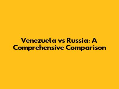 Venezuela vs Russia: A Comprehensive Comparison