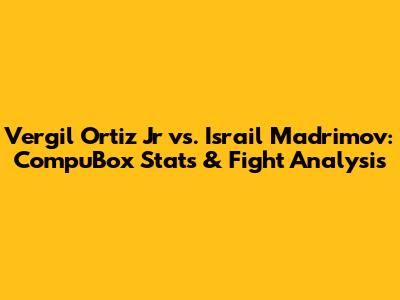 Vergil Ortiz Jr vs. Israil Madrimov: CompuBox Stats & Fight Analysis