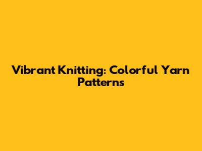 Vibrant Knitting: Colorful Yarn Patterns