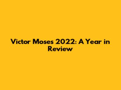 Victor Moses' 2022: A Year in Review