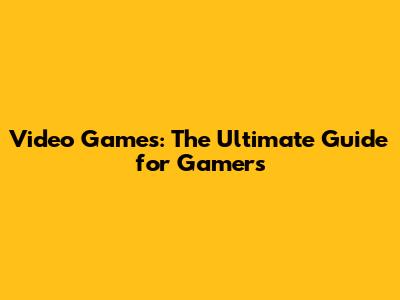 Video Games: The Ultimate Guide for Gamers