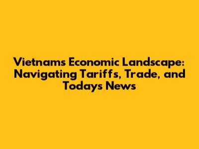 Vietnam's Economic Landscape: Navigating Tariffs, Trade, and Today's News