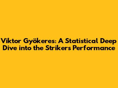 Viktor Gyökeres: A Statistical Deep Dive into the Striker's Performance