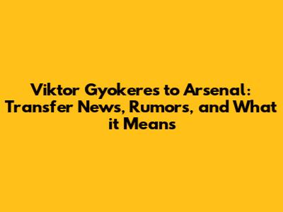 Viktor Gyokeres to Arsenal: Transfer News, Rumors, and What it Means