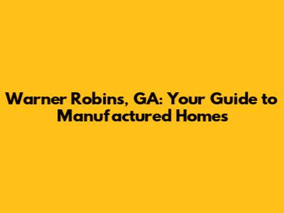 Warner Robins, GA: Your Guide to Manufactured Homes