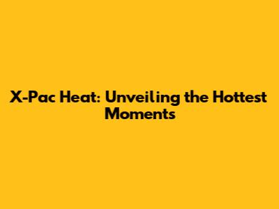 X-Pac Heat: Unveiling the Hottest Moments