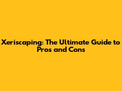 Xeriscaping: The Ultimate Guide to Pros and Cons