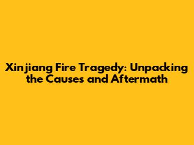 Xinjiang Fire Tragedy: Unpacking the Causes and Aftermath