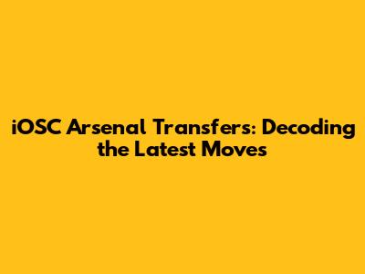 iOSC Arsenal Transfers: Decoding the Latest Moves