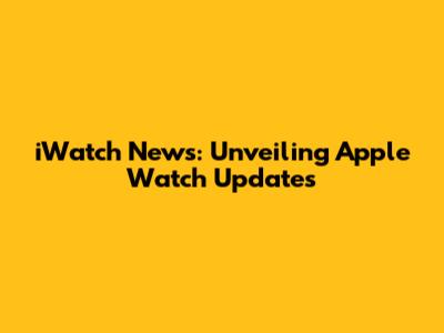 iWatch News: Unveiling Apple Watch Updates