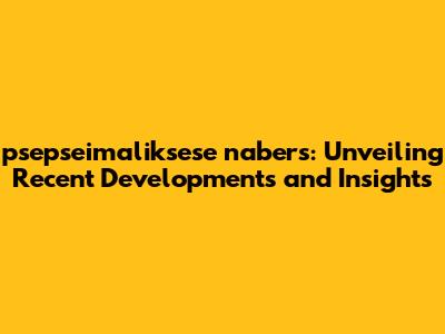 psepseimaliksese nabers: Unveiling Recent Developments and Insights